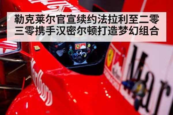 勒克莱尔官宣续约法拉利至二零三零携手汉密尔顿打造梦幻组合